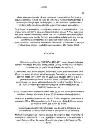 ANEXOS


                                                                             20

   cheia, abre-se a primeira câmara remove-se o seu conteúdo, fecha-se a
 segunda câmara e reinicia-se o uso da primeira. O material fecal submetido á
  fermentação biológica por tão longo período não apresenta o problema da
     contaminação, sendo considerada seguro mesmo para uso agrícola.

 O professor de posse deste conhecimento e que procura contextualizar o que
 ensina, torna-se infalível na aprendizagem de seus alunos. A APA, os poços e
 as fossas são verdadeiros laboratórios que não podem ser desprezados pelos
 professores da nossa escola. Percebo que a sala de aula também tem que ser
          transformada em laboratório de pesquisa do ser humano e seus
relacionamentos, interesses e motivações. Sem o que, continuaremos amargar
      irrelevantes e ínfimos resultados na educação de São Paulo e Brasil.



                                 Conclusão



      Utilizarei as médias do SARESP de 2009/2011 para minhas inferências,
sobre os resultados da Escola Estadual Prof. Uacury Ribeiro de Assis Bastos;
            com ênfase em geografia ministrada por mim até 2010.

O melhor resultado alcançado pela disciplina foi com o ensino médio em 2009,
15,8% dos alunos atingiram o nível avançado. Estes alunos foram preparados
  por mim desde a 8ª série/9º ano em 2006. Esta situação comprova que a
      permanência do professor na escola é fator positivo em relação a
 aprendizagem do aluno. Vale ressaltar que foi o melhor resultado de todo o
    ESTADO. Conforme pode ser verificado pelo boletim de resultado do
                         SARESP/2009 da escola.

Ainda com relação ao ensino médio em 2009, 68,4% dos alunos estavam entre
   os níveis básico e adequado. Apenas 15,8% estavam abaixo do básico.

 Quanto ao ensino fundamental o 9º ano e o 7º ano, atingiram o nível básico e
 adequado 80% e 95% respectivamente. E abaixo do básico 2,3% dos alunos
                  do 7º ano e 17,8% dos alunos do 9º ano.

    Resultados positivos também alcançado pela disciplina de história, que
     também tem o conteúdo contextualizado pelo professor da disciplina.

 No final de outubro de 2010 deixei as aulas de geografia, dado importante na
 avaliação do SARESP/2011. Mas, a geografia manteve os bons resultados; o
  que influiu nos bônus da equipe oferecido pelo governo do Estado de São
                                    Paulo.
 