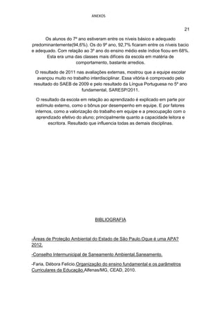 ANEXOS


                                                                           21

      Os alunos do 7º ano estiveram entre os níveis básico e adequado
predominantemente(94,6%). Os do 9º ano, 92,7% ficaram entre os níveis bacio
e adequado. Com relação ao 3º ano do ensino médio este índice ficou em 68%.
       Esta era uma das classes mais difíceis da escola em matéria de
                    comportamento, bastante arredios.

  O resultado de 2011 nas avaliações externas, mostrou que a equipe escolar
   avançou muito no trabalho interdisciplinar. Essa vitória é comprovado pelo
 resultado do SAEB de 2009 e pelo resultado da Língua Portuguesa no 5º ano
                        fundamental, SARESP/2011.

  O resultado da escola em relação ao aprendizado é explicado em parte por
  estímulo externo, como o bônus por desempenho em equipe. E por fatores
 internos, como a valorização do trabalho em equipe e a preocupação com o
  aprendizado efetivo do aluno; principalmente quanto a capacidade leitora e
        escritora. Resultado que influencia todas as demais disciplinas.




                               BIBLIOGRAFIA



-Áreas de Proteção Ambiental do Estado de São Paulo.Oque é uma APA?
2012.

-Conselho Intermunicipal de Saneamento Ambiental.Saneamento.

-Faria, Débora Felício.Organização do ensino fundamental e os parâmetros
Curriculares da Educação.Alfenas/MG, CEAD, 2010.
 