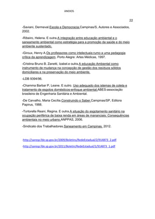 ANEXOS


                                                                            22

-Saviani, Dermeval.Escola e Democracia.Campinas/S, Autores e Associados,
2002.

-Ribeiro, Helena. E outra.A integração entre educação ambiental e o
saneamento ambiental como estratégia para a promoção da saúde e do meio
ambiente sustentado.

-Giroux, Henry A.Os professores como intelectuais:rumo a uma pedagogia
crítica da aprendizagem. Porto Alegre: Artes Médicas, 1997.

-Cristina Bruno B. Zanetti, Izabel.e outra.A educação Ambiental como
instrumento de mudança na concepção de gestão dos resíduos sólidos
domiciliares e na preservação do meio ambiente.

-LDB 9394/96.

-Chamma Barbar P, Leane. E outro. Uso adequado dos istemas de coleta e
tratamento de esgotos domésticos-enfoque ambiental.ABES-associação
brasileira de Engenharia Sanitária e Ambiental.

-De Carvalho, Maria Cecília.Construindo o Saber.Campinas/SP, Editora
Papirus, 1988.

-Tortorella Reani, Regina. E outra.A situação do esgotamento sanitário na
ocupação periférica de baixa renda em áreas de mananciais: Consequências
ambientais no meio urbano.ANPPAS, 2006.

-Sindicato dos Trabalhadores.Saneamento em Campinas. 2012.



-http://saresp.fde.sp.gov.br/2009/Boletins/RedeEstadual/2/914873_2.pdf

-http://saresp.fde.sp.gov.br/2011/Boletin/RedeEstadual/1/914873_1.pdf
 