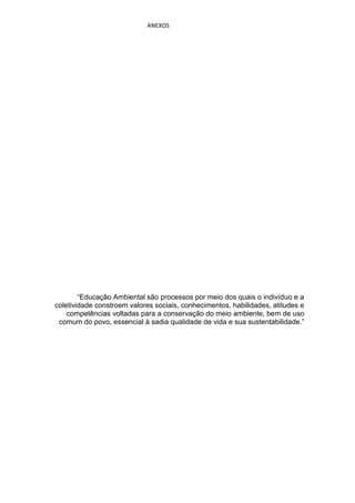 ANEXOS




        “Educação Ambiental são processos por meio dos quais o indivíduo e a
coletividade constroem valores sociais, conhecimentos, habilidades, atitudes e
    competências voltadas para a conservação do meio ambiente, bem de uso
 comum do povo, essencial à sadia qualidade de vida e sua sustentabilidade.”
 