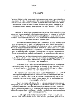 ANEXOS


                                                                               4
                                INTRODUÇÃO


“A modernidade implica numa visão política de que participar na construção de
 seu espaço de vida, mais do que receber presentes das autoridades, constitui
 uma condição essencial da cidadania. Implica numa visão institucional menos
  centrada nas pirâmides de autoridade, e mais aberta para a elaboração de
   consensos e os processos horizontais de interação.”(Dowbor, 1999:126).


       O intuito da realização desta pesquisa não é o de aprofundamento ou de
 evidenciar problemas atuais relacionados a condições de moradia no contexto
  brasileiro. Mas, o de enfatizar a contextualização com o aproveitamento da
realidade e conhecimento prévio do aluno, como forte aliados na construção do
                        conhecimento e da aprendizagem.
       Constatado através de observações e inferências próprias, ao longo dos
 anos de trabalho na E.E. Prof. Uacury Ribeiro de Assis Bastos. Pautadas no
 diálogo e atividades relacionadas principalmente ao uso de poço artesiano e
fossa; com os alunos do sétimo ano em 2009/2010. Corroboram ainda nossos
  resultados(geografia) no SARESP 2009/2011, que foram além do esperado
  para uma escola rural e periférica. E mostraram que o trabalho realizado de
 forma contextualizada produzia efeito positivo na aprendizagem dos alunos.
      Verifiquei que as disciplinas menos contextualizadas como português e
 matemática estavam com rendimentos bem inferiores a geografia e história;
  disciplinas marcadas pela forte contextualização de seus conteúdos, no
                       SARESP E IDEB por exemplo.
       Atualmente, com a nova LDB e direções governamentais, o professor
 comete erro grave ao não contextualizar o conteúdo de sua disciplina. Como
   consequência tem o desinteresse dos alunos, a indisciplina e os índices
                     sofríveis nas avaliações externas.
     No momento vale ressaltar o que diz a LDB nº 9394/96 em seu art. 1º: “A
  educação abrange os processos formativos, que se desenvolvem na vida
  familiar, na convivência humana, no trabalho, nas instituições de ensino e
  pesquisa, nos movimentos sociais e organização civil da sociedade e nas
                           manifestações culturais.”
        Espero com esta reflexão auxiliar os professores da escola e aos que
chegarem, com a caracterização da área do entorno da escola, onde vive toda
  comunidade escolar; uma área de preservação ambiental. Ainda, contribuir
com um referencial teórico sobre área de preservação ambiental e saneamento
básico. Dando condição inicial de um trabalho interdisciplinar e contextualizado
                           para toda equipe escolar.
           A educação ambiental como eixo temático deverá conduzir todo
 trabalho. Com o saneamento básico como assunto aglutinador, porque 100%
 