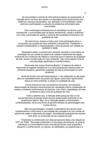 ANEXOS


                                                                                5
         da comunidade é carente de infra-estrutura básica de saneamento. A
  intenção será o de levar aos alunos e a população local conhecimento dos
    sistemas e serviços apropriados, sua operação e funcionalidade. Ainda,
       estímulo a participação na solução de problemas enfrentados pela
                                  comunidade.
           Com a educação ambiental procuro sensibilizar os alunos e por
  consequinte, a comunidade para os temas saneamento, saúde e ambiente;
  com vista a promoção da saúde e melhoria das condições ambientais e de
                            qualidade de vida.
            De certa forma, preparo a todos para uma participação ativa e
    envolvente nas qustões de meio ambiente e saneamento. Facilitando o
  trabalho interdisciplinar e contextualizador, meta da escola com relação ao
                                SARESP E IDEB.
        Necessário então, o envolvimento discente, docente e comunitária na
   orientação do uso correto do sistema de coletas e tratamento de esgoto.
Implicando em mudanças de hábitos e costumes para a melhoria da qualidade
 de vida, saúde e preservação do meio ambiente. Vejo como objetivo final de
                uma educação significativa e transformadora.
           De acordo com Leane Chamma Barbar:” O sistema de coleta e
  tratamento de esgotos domésticos é um dos pressupostos básicos para um
    ambiente saudável, garantindo qualidade de vida e preservação do meio
                                 ambiente.”
       Ainda de acordo com esta pesquisadora, o uso adequado ou não pode
   além do restabelecimento da pureza das águas, pode trazer significativos
           danos ao meio ambiente, à saúde e à qualidade de vida.
             Como sintoma do mau uso podemos encontrar: rios poluídos;
disseminação de doenças transmissíveis por veiculação hídrica; proliferação de
insetos e roedores transmissores de doenças; mau cheiro; degradação do meio
                 ambiente e baixo nível de qualidade de vida.
             Volto a salientar que, a intenção desta pesquisa não é o de
   aprofundamento de estudo sobre área de preservação ambiental ou de
      saneamento básico. Mas, sim a utilização destes conhecimentos
 contextualizados, como uma forma de garantir eficácia na aprendizagem dos
                                 nossos alunos.
           Além da aprendizagem, ressalto a importância dos alunos como
 multiplicadores e informando a comunidade das vantagens do uso correto do
sistema de coleta e tratamento de esgoto. Sensibilizada participará de maneira
               mais ativa, na construção do seu espaço de vida.
       Finalizando e contribuindo com este pensamento deixo uma citação de
 1977 em Tbilisi:” Educação ambiental é um processo permanente, no qual os
   indivíduos e a comunidade tomam consciência de seu meio ambiente e
  adquirem o conhecimento, os valores, as habilidades, as experiências e a
 