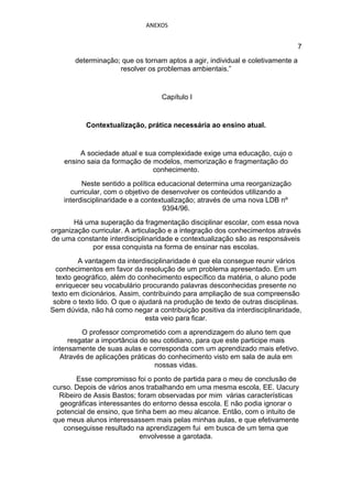 ANEXOS


                                                                                7
       determinação; que os tornam aptos a agir, individual e coletivamente a
                    resolver os problemas ambientais.”


                                   Capítulo I


           Contextualização, prática necessária ao ensino atual.


         A sociedade atual e sua complexidade exige uma educação, cujo o
    ensino saia da formação de modelos, memorização e fragmentação do
                               conhecimento.
          Neste sentido a política educacional determina uma reorganização
      curricular, com o objetivo de desenvolver os conteúdos utilizando a
    interdisciplinaridade e a contextualização; através de uma nova LDB nº
                                    9394/96.
       Há uma superação da fragmentação disciplinar escolar, com essa nova
organização curricular. A articulação e a integração dos conhecimentos através
de uma constante interdisciplinaridade e contextualização são as responsáveis
            por essa conquista na forma de ensinar nas escolas.
         A vantagem da interdisciplinaridade é que ela consegue reunir vários
  conhecimentos em favor da resolução de um problema apresentado. Em um
  texto geográfico, além do conhecimento específico da matéria, o aluno pode
  enriquecer seu vocabulário procurando palavras desconhecidas presente no
texto em dicionários. Assim, contribuindo para ampliação de sua compreensão
 sobre o texto lido. O que o ajudará na produção de texto de outras disciplinas.
Sem dúvida, não há como negar a contribuição positiva da interdisciplinaridade,
                               esta veio para ficar.
         O professor comprometido com a aprendizagem do aluno tem que
     resgatar a importância do seu cotidiano, para que este participe mais
intensamente de suas aulas e corresponda com um aprendizado mais efetivo.
  Através de aplicações práticas do conhecimento visto em sala de aula em
                                nossas vidas.
       Esse compromisso foi o ponto de partida para o meu de conclusão de
curso. Depois de vários anos trabalhando em uma mesma escola, EE. Uacury
  Ribeiro de Assis Bastos; foram observadas por mim várias características
  geográficas interessantes do entorno dessa escola. E não podia ignorar o
 potencial de ensino, que tinha bem ao meu alcance. Então, com o intuito de
que meus alunos interessassem mais pelas minhas aulas, e que efetivamente
   conseguisse resultado na aprendizagem fui em busca de um tema que
                            envolvesse a garotada.
 