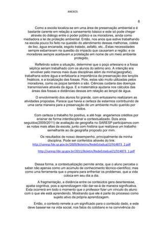 ANEXOS


                                                                                8
       Como a escola localiza-se em uma área de preservação ambiental e é
  bastante carente em relação a saneamento básico e este só pode chegar
    através do diálogo entre o poder público e os moradores, ainda como
mediadora a lei de proteção ambiental. Então, nos anos que estive trabalhando
na escola pouco foi feito na questão do atendimento dessas melhorias, coleta
  de lixo, água encanada, esgoto tratado, asfalto, etc...Estas necessidades
  sempre esbarravam na questão do impacto que causariam a região; e os
 moradores sempre aceitavam a protelação em nome de um meio ambiente
                                  protegido.
         Refletindo sobre a situação, determinei que o poço artesiano e a fossa
     séptica seriam trabalhado com os alunos do sétimo ano. A intenção era
      envolver pelo menos mais duas disciplinas além da minha(geografia),
trabalharia sobre água e enfatizaria a importância da preservação dos lençóis
  freáticos, e a localização das fossas. Pois, estas são muito utilizadas pelos
   moradores, como os poços também o são. Ciências cuidaria das doenças
   transmissíveis através da água. E a matemática ajudaria nos cálculos das
       áreas das fossas e distâncias dessas em relação ao lençol de água.
        O envolvimento dos alunos foi grande, com entusiasmo realizaram as
atividades propostas. Parece que havia a certeza de estarmos contribuindo de
   uma certa maneira para a preservação de um ambiente muito querido por
                                   todos.
       Com certeza o trabalho foi positivo, e até hoje angariamos créditos por
         ensinar de forma interdisciplinar e contextualizado. Dois anos
seguidos(2009/2011) de avaliação de geografia no SARESP participamos com
  as notas mais altas da escola; junto com história que realizava um trabalho
                semelhante ao de geografia proposto por mim.
           Os resultados de nosso desempenho, principalmente de minha
                disciplina. Pode ser conferidos através do link:
     http://saresp.fde.sp.gov.br/2009/Boletins/RedeEstadual/2/914873_2.pdf

         http://saresp.fde.sp.gov.br/2011/Boletin/RedeEstadual/1/914873_1.pdf



      Dessa forma, a contextualização permite ainda, que o aluno perceba o
saber não apenas como um acúmulo de conhecimento técnico-científico; mas
como uma ferramenta que o prepara para enfrentar os problemas, que a vida
                         coloca em seu dia a dia.
         A fragmentação, a distância entre os conteúdos gera desinteresse,
 apatia cognitiva, pois a aprendizagem não dar-se-á de maneira significativa.
 Esta ocorrerá em todo o momento que o professor fizer um vínculo do aluno
com o que ele está aprendendo. Mostrando que ele é parte do processo como
                     sujeito ativo da própria aprendizagem.
     Então, o contexto remete a um significado para o conteúdo dado, e este
  deve basear-se na vida social, nos fatos do cotidiano e na convivência do
 