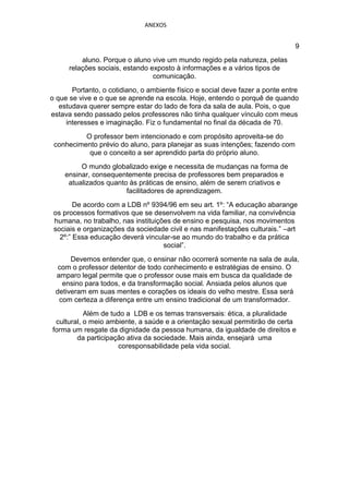 ANEXOS


                                                                               9
          aluno. Porque o aluno vive um mundo regido pela natureza, pelas
      relações sociais, estando exposto à informações e a vários tipos de
                                 comunicação.
       Portanto, o cotidiano, o ambiente físico e social deve fazer a ponte entre
o que se vive e o que se aprende na escola. Hoje, entendo o porquê de quando
   estudava querer sempre estar do lado de fora da sala de aula. Pois, o que
estava sendo passado pelos professores não tinha qualquer vínculo com meus
     interesses e imaginação. Fiz o fundamental no final da década de 70.
          O professor bem intencionado e com propósito aproveita-se do
 conhecimento prévio do aluno, para planejar as suas intenções; fazendo com
           que o conceito a ser aprendido parta do próprio aluno.
         O mundo globalizado exige e necessita de mudanças na forma de
    ensinar, consequentemente precisa de professores bem preparados e
     atualizados quanto às práticas de ensino, além de serem criativos e
                       facilitadores de aprendizagem.
        De acordo com a LDB nº 9394/96 em seu art. 1º: “A educação abarange
 os processos formativos que se desenvolvem na vida familiar, na convivência
 humana, no trabalho, nas instituições de ensino e pesquisa, nos movimentos
 sociais e organizações da sociedade civil e nas manifestações culturais.” –art
   2º:” Essa educação deverá vincular-se ao mundo do trabalho e da prática
                                    social”.
      Devemos entender que, o ensinar não ocorrerá somente na sala de aula,
  com o professor detentor de todo conhecimento e estratégias de ensino. O
 amparo legal permite que o professor ouse mais em busca da qualidade de
   ensino para todos, e da transformação social. Ansiada pelos alunos que
 detiveram em suas mentes e corações os ideais do velho mestre. Essa será
  com certeza a diferença entre um ensino tradicional de um transformador.
           Além de tudo a LDB e os temas transversais: ética, a pluralidade
 cultural, o meio ambiente, a saúde e a orientação sexual permitirão de certa
forma um resgate da dignidade da pessoa humana, da igualdade de direitos e
        da participação ativa da sociedade. Mais ainda, ensejará uma
                     coresponsabilidade pela vida social.
 