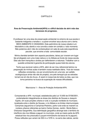 ANEXOS


                                                                                10

                                  CAPÍTULO II




Área de Preservação Ambiental(APA) e a difícil decisão de abrir mão das
                      benesses do progresso.



O professor ter uma área de preservação ambiental no entorno de sua escola é
  bastante instigante e remete-o a querer envolver seus alunos com o tema:
   MEIO AMBIENTE E CIDADANIA. Este patrimônio de nossa cidade é um
 laboratório a céu aberto e nos convida a estar em contato a todo momento.
  Não podemos abrir mão de contextualizar em sala de aula esta experiência
              peculiar, que envolve a toda comunidade escolar.

 Minha clientela também tem aspecto peculiares, talvez por viverem em lugar
tão privilegiado com uma mata nativa e o rio Atibaia ao fundo de nossa escola.
Eles são bem tranquilos e ávidos por defenderem a natureza. Trabalhar com a
     questão ambiental é garantia de participação quase total dos alunos.

   Tenho que escrever sobre a APA, além de ser meu referencial teórico na
preparação de minhas aulas é também nossa realidade diária; fruto de nossas
     reflexões constantes, ora por envolvimento em uma luta por asfalto
  ecológico(que ainda não são do projeto), ora pelo lamaçal que as estradas
 tornam-se em dia de chuva...E assim é nossa luta de todos os dias, que nos
       torna parceiros na busca da superação de nossas dificuldades.



               Macrozona 1 – Área de Proteção Ambiental-APA.



 Compreende a APA municipal, estabelecida pela Lei 10.850 de 07/06/2001,
    contemplando integralmente as áreas dos distritos de Sousas e Joaquim
  Egídio, em suas porções urbana e rural, e a porção nordeste do município;
 localizada entre o distrito de Sousas, o rio Atibaia e os limites intermunicipais
  Campinas-Jaguariúna e Campinas-Pedreira, parte rural onde se inserem os
   núcleos urbanos referentes ao bairro Carlos Gomes, Jardim Monte Belo e
Chácaras Gargantilha. Sua delimitação geográfica abrange todo o território do
interflúvio dos rios Atibaia e jaguari no município, onde se insere parte da APA
   estadual dos rios piracicaba e juqueri-mirim(trecho da bacia do rio jaguari).
  Possui altitudes que variam de 550 m a 1078 m, na serra das cabras, sendo
 