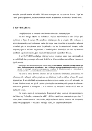 13



solução, pretende enviar, via rádio FM uma mensagem de voz com os dizeres “siga” ou
“pare” para os pedestres, ao se encontrarem na área de pedestres, na iminência de atravessar.




3 JUSTIFICATIVAS


       Este projeto vem de encontro com uma necessidade e uma obrigação.
       No atual tráfego urbano, tão inchado de veículos, necessitamos de uma solução para
melhorar o fluxo de carros. Os semáforos inteligentes são a solução. Eles reduzem os
congestionamentos, proporcionando ganho de tempo para motoristas e passageiros, além de
contribuir para a redução dos níveis de poluição e de uso de combustível. Introduz maior
segurança para a travessia de pedestres. Contribui para a diminuição do nível de stress do
condutor, e, por conseguinte, para o aumento de sua saúde e qualidade de vida.
       A lei 10.098/2000 estabelece critérios básicos e normas gerais para a promoção da
acessibilidade das pessoas portadoras de deficiência. Com relação aos semáforos, ela enuncia
(grifo nosso):
       Os semáforos para pedestres instalados nas vias públicas deverão estar equipados com mecanismo que
      emita sinal sonoro suave, intermitente e sem estridência, ou com mecanismo alternativo, que sirva
      de guia ou orientação para a travessia de pessoas portadoras de deficiência visual, se a intensidade do
      fluxo de veículos e a periculosidade da via assim determinarem.
       No caso de nosso trabalho, optamos por um mecanismo alternativo, considerado por
nós mais útil e eficiente na locomoção de um deficiente visual no tráfego urbano. Os atuais
dispositivos de acessibilidade consistem em sinais sonoros, muitas vezes, só acionados por
botões. Sinais sonoros, em geral, causam perturbação aos demais participantes do trânsito –
motoristas, pedestres e passageiros – e o acionado de botoeiras é muito difícil para um
deficiente visual.
       Em geral, o custo de implementação do projeto é baixo, o uso de microcontroladores
da Microchip Technology, em especial o PIC 16F628A, contribuiu enormemente para isso. O
custo para o usuário também é baixíssimo, exigir-se-ia dele apenas o uso de um receptor de
ondas FM que poderia, se produzido em larga escala, ser largamente barateado.
 