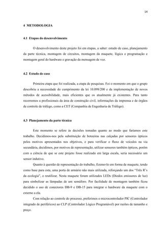 14



4 METODOLOGIA


4.1 Etapas do desenvolvimento


         O desenvolvimento deste projeto foi em etapas, a saber: estudo de caso, planejamento
da parte técnica, montagem de circuitos, montagem da maquete, lógica e programação e
montagem geral do hardware e gravação da mensagem de voz.



4.2 Estudo de caso


         Primeira etapa que foi realizada, a etapa de pesquisas. Foi o momento em que o grupo
descobriu a necessidade do cumprimento da lei 10.098/200 e da implementação de novos
métodos de acessibilidade, mais eficientes que os atualmente já existentes. Para tanto
recorremos a profissionais da área de construção civil, informações da imprensa e de órgãos
de controle de tráfego, como a CET (Companhia de Engenharia de Tráfego).



4.3 Planejamento da parte técnica


         Este momento se refere às decisões tomadas quanto ao modo que faríamos este
trabalho. Decidimos-nos pela substituição de botoeiras nas calçadas por sensores ópticos
pelos motivos apresentados nos objetivos, e para verificar o fluxo de veículos na via
secundária, decidimos, por motivos de representação, utilizar sensores também ópticos, porém
com a ciência de que se este projeto fosse realizado em larga escala, seria necessário um
sensor indutivo.
         Quanto à questão de representação do trabalho, fizemo-lo em forma de maquete, tendo
como base para esta, uma porta de armário não mais utilizada, reforçando um dos “Três R’s
da ecologia”, o reutilizar. Nesta maquete foram utilizados LEDs (Diodos emissores de luz)
para simbolizar as lâmpadas de um semáforo. Por facilidade de montagem também ficou
decidido o uso de conectores DB-9 e DB-15 para integrar o hardware da maquete com o
externo a ela.
         Com relação ao controle do processo, preferimos o microcontrolador PIC (Controlador
integrado de periféricos) ao CLP (Controlador Lógico Programável) por razões de tamanho e
preço.
 