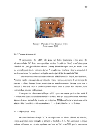 16




                        Figura 2 – Placa do circuito do sensor óptico
                                     Fonte: Autor, 2009



4.4.2 Placa de Acionamento

       O acionamento dos LEDs não pode ser feitos diretamente pelos pinos do
microcontrolador PIC. Estes tem capacidade máxima de saída de 20 mA, o suficiente para
alimentar um LED (que consome cerca de 15 mA), porém em alguns casos, na mesma saída
são acionados dois diodos emissores de luz. A solução mais simples e viável a ser adotada é
uso de transistores. Os transistores utilizados são do tipo NPN e do modelo BC548.
       Transistores são dispositivos semicondutores de três terminais: coletor, base e emissor.
Permitem ou não a passagem de corrente entre coletor e emissor, por meio de um terminal de
controle – a base. Quando houver uma tensão de aproximadamente 700 mV entre base e
emissor, o transistor satura e conduz corrente elétrica entre os outros dois terminais, caso
contrário fica em corte e não conduz.
       Para aproveitar a fonte construída para o PIC e para os sensores, que deveriam ser de 5
V alimentamos os LEDs com a mesma tensão elétrica. Para que isso ocorresse sem problemas
técnicos, tivemos que calcular e adotar um resistor de 220 Ω para limitar a tensão que cairia
sobre o LED. Este cálculo foi feito usando-se a 2ª Lei de Kirchhoff e a 1ª Lei de Ohm.



4.4.3 Regulador de Tensão


       Os semicondutores do tipo 78XX são reguladores de tensão comuns no mercado,
porém apresentam uma limitação: a corrente é limitada a 1 A. Para conseguir correntes
maiores, utilizamos um circuito regulador com base no 7805 e no 7809, porém usamos um
 