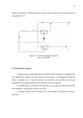 17



transistor de potência, TIP3055, para que a corrente seja desviada por ele. Este transistor tem
capacidade de 15 A.




                          Figura 3 – Circuito do regulador de tensão
                                     Fonte: Autor, 2009




4.5 Montagem da maquete


       A maquete para a representação de uma situação real de cruzamento foi montada sobre
uma superfície de madeira que fora coberta por papel preto. A interligação do hardware
interno a maquete com o externo fora feito com conectores do tipo DB, de modo que
possibilitasse uma rápida integração com o hardware externo da maquete.
       Os superfície para os semáforos fora realizada com caixinhas de circuito do tipo PB-
035 empilhadas e furadas para o encaixe dos LEDs.
       As ligações elétricas foram realizadas com cabo manga, por questões de estética e
segurança.
 