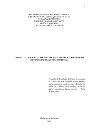 2



            FELIPE AUGUSTO DE CARVALHO ESPANHOL
           JOSÉ EVERSON CELESTINO QUEIROZ DA SILVA
                     LUCAS RANIERI NARDO
                 RODRIGO THIAGO PASSOS SILVA
                      VINÍCIUS NOGUEIRA
                  WAGNER FABRÍCIO DE PAULA




DISPOSITIVO MICROCONTROLADO PARA INSERIR DEFICIENTES VISUAIS
              AO TRÁFEGO URBANO COM CONFIANÇA




                               Trabalho de Conclusão de Curso, apresentado
                               a Escola Técnica Estadual Lauro Gomes,
                               como parte dos requisitos para obtenção do
                               título de Técnico em Eletrônica, orientado
                               pelos engenheiros Egmar Accetto e Paulo
                               Celso Corrêa.




                     São Bernardo do Campo
                             2009
 