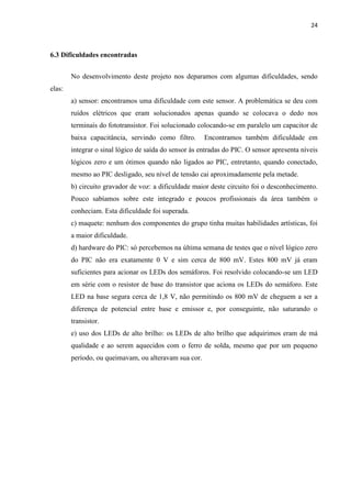 24



6.3 Dificuldades encontradas


        No desenvolvimento deste projeto nos deparamos com algumas dificuldades, sendo
elas:
        a) sensor: encontramos uma dificuldade com este sensor. A problemática se deu com
        ruídos elétricos que eram solucionados apenas quando se colocava o dedo nos
        terminais do fototransistor. Foi solucionado colocando-se em paralelo um capacitor de
        baixa capacitância, servindo como filtro.      Encontramos também dificuldade em
        integrar o sinal lógico de saída do sensor às entradas do PIC. O sensor apresenta níveis
        lógicos zero e um ótimos quando não ligados ao PIC, entretanto, quando conectado,
        mesmo ao PIC desligado, seu nível de tensão cai aproximadamente pela metade.
        b) circuito gravador de voz: a dificuldade maior deste circuito foi o desconhecimento.
        Pouco sabíamos sobre este integrado e poucos profissionais da área também o
        conheciam. Esta dificuldade foi superada.
        c) maquete: nenhum dos componentes do grupo tinha muitas habilidades artísticas, foi
        a maior dificuldade.
        d) hardware do PIC: só percebemos na última semana de testes que o nível lógico zero
        do PIC não era exatamente 0 V e sim cerca de 800 mV. Estes 800 mV já eram
        suficientes para acionar os LEDs dos semáforos. Foi resolvido colocando-se um LED
        em série com o resistor de base do transistor que aciona os LEDs do semáforo. Este
        LED na base segura cerca de 1,8 V, não permitindo os 800 mV de cheguem a ser a
        diferença de potencial entre base e emissor e, por conseguinte, não saturando o
        transistor.
        e) uso dos LEDs de alto brilho: os LEDs de alto brilho que adquirimos eram de má
        qualidade e ao serem aquecidos com o ferro de solda, mesmo que por um pequeno
        período, ou queimavam, ou alteravam sua cor.
 