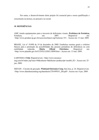 27



       Em suma, o desenvolvimento deste projeto foi essencial para a nossa qualificação e
crescimento na técnica, no pessoal e no social.


10 REFERÊNCIAS


AMC instala equipamentos para a travessia de deficientes visuais. Prefeitura de Fortaleza,
Fortaleza,         1            out.           2007.             Disponível           em:
<http://www.prodam.sp.gov.br/acess/newbanc2.asp?noticias=35>. Acesso em: 11 mar. 2009.


BRASIL. Lei nº 10.098 de 19 de dezembro de 2000. Estabelece normas gerais e critérios
básicos para a promoção da acessibilidade das pessoas portadoras de deficiência ou com
mobilidade      reduzida.    Diário     Oficial     Eletrônico.     Disponível      em:
<http://www.planalto.gov.br/CCIVIL/LEIS/L10098.htm>. Acesso em: 13 mai. 2009.


LABTOOLS. FAQ. Disponível em: <http://www.mosaico-
eng.com.br/index.asp?area=04&subarea=b&idioma=por&script=area04_02>. Acesso em: 25
jun. 2009.

ISD1420 – Circuito de gravação. Winbond Eletronics Corp, San Jose, p. 24. Disponível em:
<http://www.datasheetcatalog.org/datasheets/270/499551_DS.pdf>. Acesso em: 8 jun. 2009.
 