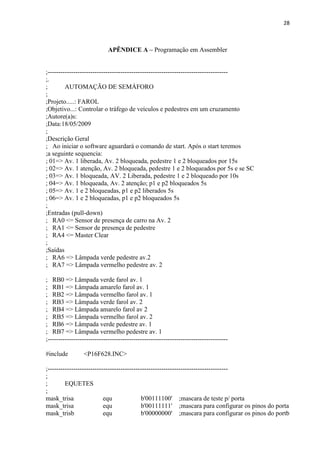 28



                             APÊNDICE A – Programação em Assembler


;------------------------------------------------------------------------------------
;.
;        AUTOMAÇÃO DE SEMÁFORO
;
;Projeto.....: FAROL
;Objetivo...: Controlar o tráfego de veículos e pedestres em um cruzamento
;Autore(a)s:
;Data:18/05/2009
;
;Descrição Geral
; Ao iniciar o software aguardará o comando de start. Após o start teremos
;a seguinte sequencia:
; 01=> Av. 1 liberada, Av. 2 bloqueada, pedestre 1 e 2 bloqueados por 15s
; 02=> Av. 1 atenção, Av. 2 bloqueada, pedestre 1 e 2 bloqueados por 5s e se SC
; 03=> Av. 1 bloqueada, AV. 2 Liberada, pedestre 1 e 2 bloqueado por 10s
; 04=> Av. 1 bloqueada, Av. 2 atenção; p1 e p2 bloqueados 5s
; 05=> Av. 1 e 2 bloqueadas, p1 e p2 liberados 5s
; 06=> Av. 1 e 2 bloqueadas, p1 e p2 bloqueados 5s
;
;Entradas (pull-down)
; RA0 <= Sensor de presença de carro na Av. 2
; RA1 <= Sensor de presença de pedestre
; RA4 <= Master Clear
;
;Saídas
; RA6 => Lâmpada verde pedestre av.2
; RA7 => Lâmpada vermelho pedestre av. 2

; RB0 => Lâmpada verde farol av. 1
; RB1 => Lâmpada amarelo farol av. 1
; RB2 => Lâmpada vermelho farol av. 1
; RB3 => Lâmpada verde farol av. 2
; RB4 => Lâmpada amarelo farol av 2
; RB5 => Lâmpada vermelho farol av. 2
; RB6 => Lâmpada verde pedestre av. 1
; RB7 => Lâmpada vermelho pedestre av. 1
;------------------------------------------------------------------------------------

#include         <P16F628.INC>

;------------------------------------------------------------------------------------
;
;        EQUETES
;
mask_trisa                 equ              b'00111100' ;mascara de teste p/ porta
mask_trisa                 equ              b'00111111' ;mascara para configurar os pinos do porta
mask_trisb                 equ              b'00000000' ;mascara para configurar os pinos do portb
 