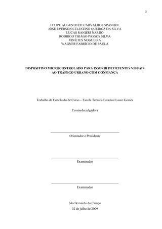 3



              FELIPE AUGUSTO DE CARVALHO ESPANHOL
             JOSÉ EVERSON CELESTINO QUEIROZ DA SILVA
                       LUCAS RANIERI NARDO
                   RODRIGO THIAGO PASSOS SILVA
                        VINÍCIUS NOGUEIRA
                    WAGNER FABRÍCIO DE PAULA




DISPOSITIVO MICROCONTROLADO PARA INSERIR DEFICIENTES VISUAIS
              AO TRÁFEGO URBANO COM CONFIANÇA




     Trabalho de Conclusão de Curso – Escola Técnica Estadual Lauro Gomes


                             Comissão julgadora




              __________________________________________
                            Orientador e Presidente




               _________________________________________
                                 Examinador




               _________________________________________
                                 Examinador



                           São Bernardo do Campo
                             02 de julho de 2009
 