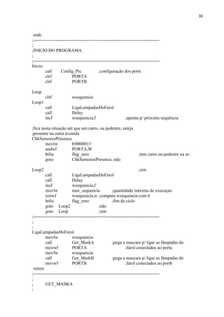 30



 endc
;------------------------------------------------------------------------------------
;
;INICIO DO PROGRAMA
;
;------------------------------------------------------------------------------------
Inicio
         call      Config_Pic               ;configuração dos ports
         clrf              PORTA
         clrf              PORTB

Loop
        clrf              wsequencia
Loop1
        call              LigaLampadasDoFarol
        call              Delay
        incf              wsequencia,f                        ;aponta p/ próxima sequência

;fica nesta situação até que um carro, ou pedestre, esteja
;presente na outra avenida
ChkSensoresPresenca
        movlw           b'0000011'
        andwf           PORTA,W
        btfsc           flag_zero                                      ;tem carro ou pedestre na av.
        goto            ChkSensoresPresenca ;não

Loop2                                                                  ;sim
         call              LigaLampadasDoFarol
         call              Delay
         incf              wsequencia,f
         movlw             max_sequencia             ;quantidade máxima de execuçao
         xorwf             wsequencia,w ;compara wsequencia com 6
         btfss             flag_zero                 ;fim de ciclo
         goto Loop2                         ;não
         goto Loop                          ;sim
;------------------------------------------------------------------------------------
;
;
LigaLampadasDoFarol
         movfw             wsequencia
         call              Get_MaskA                 ;pega a mascara p/ ligar as lâmpadas do
         movwf             PORTA                              ;farol conectados ao porta
         movfw             wsequencia
         call              Get_MaskB                 ;pega a mascara p/ ligar as lâmpadas do
         movwf             PORTB                              ;farol conectados ao portb
 return
;------------------------------------------------------------------------------------
;
;        GET_MASKA
;
 