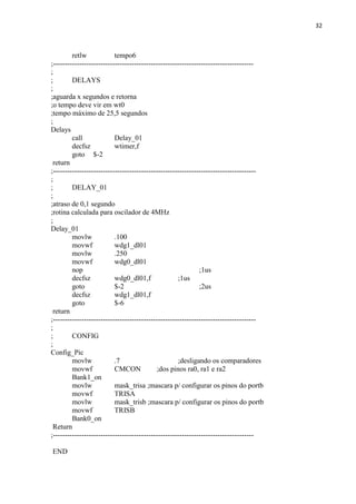 32



         retlw             tempo6
;------------------------------------------------------------------------------------
;
;        DELAYS
;
;aguarda x segundos e retorna
;o tempo deve vir em wt0
;tempo máximo de 25,5 segundos
;
Delays
         call              Delay_01
         decfsz            wtimer,f
         goto $-2
 return
;-------------------------------------------------------------------------------------
;
;        DELAY_01
;
;atraso de 0,1 segundo
;rotina calculada para oscilador de 4MHz
;
Delay_01
         movlw             .100
         movwf             wdg1_dl01
         movlw             .250
         movwf             wdg0_dl01
         nop                                                  ;1us
         decfsz            wdg0_dl01,f               ;1us
         goto              $-2                                ;2us
         decfsz            wdg1_dl01,f
         goto              $-6
 return
;-------------------------------------------------------------------------------------
;
;        CONFIG
;
Config_Pic
         movlw             .7                        ;desligando os comparadores
         movwf             CMCON            ;dos pinos ra0, ra1 e ra2
         Bank1_on
         movlw             mask_trisa ;mascara p/ configurar os pinos do portb
         movwf             TRISA
         movlw             mask_trisb ;mascara p/ configurar os pinos do portb
         movwf             TRISB
         Bank0_on
 Return
;------------------------------------------------------------------------------------

END
 