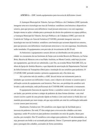 33



        ANEXO A – AMC instala equipamentos para travessia de deficientes visuais


       A Autarquia Municipal de Trânsito, Serviços Públicos e de Cidadania (AMC) pretende
inaugurar uma nova tecnologia nas ruas de Fortaleza: semáforos com botoeira e dispositivos
sonoros, para que pessoas com deficiência visual possam atravessar a via com segurança
Sempre atenta às ações voltadas para a promoção do direito dos pedestres no espaço público,
a Autarquia Municipal de Trânsito, Serviços Públicos e de Cidadania (AMC), por meio do
Controle de Tráfego em Área de Fortaleza (CTAFOR), pretende inaugurar uma nova
tecnologia nas ruas de Fortaleza: semáforos com botoeira que acionam dispositivos sonoros,
para que pessoas com deficiência visual possam atravessar a via com segurança. Inicialmente,
serão instalados 10 equipamentos com previsão de investimento de R$ 20 mil.
       As botoreiras e equipamentos sonoros devem ser distribuídos em três pontos da
cidade: no cruzamento da rua Justiniano de Serpa com avenida Bezerra de Menezes, no Farias
Brito; Bezerra de Menezes com a rua Padre Anchieta, no Monte Castelo, onde hoje já existe
um equipamento, que deverá ser substituído; e por fim, na avenida Mister Hull (BR 222), na
altura da Igreja do Antônio Bezerra, o que depende da autorização do Departamento Nacional
de Infra-Estrutura de Transportes (Dnit) para a instalação de um semáforo para pedestres. O
CTAFOR/AMC pretende instalar o primeiro equipamento até o fim deste ano.
       Até o próximo mês de outubro, a AMC deverá iniciar um treinamento junto às
entidades que assistem aos deficientes visuais, com o objetivo de orientar os usuários para a
utilização correta do equipamento com bototeira. Para isso, um protótipo do semáforo será
levado a cada instituição, onde profissionais do CTAFOR/AMC ministrarão o treinamento.
       O equipamento funciona da seguinte forma: o semáforo sonoro é ativado através de
um botão, que permite acionar o estágio de pedestres de duas formas distintas - sem sinal
sonoro (ocorre a partir de uma pressão rápida no botão) e com sinal sonoro (o botão deve ser
mantido pressionado por mais tempo, até que seja emitido um sinal de confirmação indicando
o aviso sonoro para travessia).
       Atualmente, Fortaleza tem 146 semáforos com algum tipo de facilidade para a
travessia de pedestres. Do total, 97 têm estágio para a travessia dos cidadãos com mais
segurança, sendo 49 exclusivos para pedestres (instalados em meio de quadra, ideais para
escolas, por exemplo). Dos 92 semáforos com estágio para pedestres, 85 são demandados, ou
seja, possuem um botão a ser acionado pelo pedestre. Outros 12 possuem apenas grupo focal
para a passagem dos cidadãos, acionados de forma automática.
 