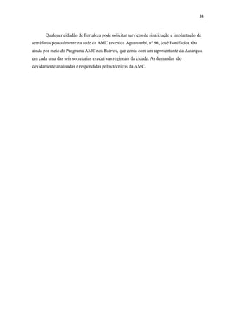 34



       Qualquer cidadão de Fortaleza pode solicitar serviços de sinalização e implantação de
semáforos pessoalmente na sede da AMC (avenida Aguanambi, nº 90, José Bonifácio). Ou
ainda por meio do Programa AMC nos Bairros, que conta com um representante da Autarquia
em cada uma das seis secretarias executivas regionais da cidade. As demandas são
devidamente analisadas e respondidas pelos técnicos da AMC.
 