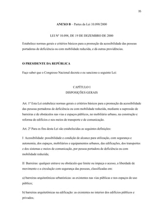 35



                            ANEXO B – Partes da Lei 10.098/2000


                       LEI Nº 10.098, DE 19 DE DEZEMBRO DE 2000

Estabelece normas gerais e critérios básicos para a promoção da acessibilidade das pessoas
portadoras de deficiência ou com mobilidade reduzida, e dá outras providências.



O PRESIDENTE DA REPÚBLICA

Faço saber que o Congresso Nacional decreta e eu sanciono a seguinte Lei:



                                          CAPÍTULO I
                                    DISPOSIÇÕES GERAIS


Art. 1º Esta Lei estabelece normas gerais e critérios básicos para a promoção da acessibilidade
das pessoas portadoras de deficiência ou com mobilidade reduzida, mediante a supressão de
barreiras e de obstáculos nas vias e espaços públicos, no mobiliário urbano, na construção e
reforma de edifícios e nos meios de transporte e de comunicação.

Art. 2º Para os fins desta Lei são estabelecidas as seguintes definições:

I Acessibilidade: possibilidade e condição de alcance para utilização, com segurança e
autonomia, dos espaços, mobiliários e equipamentos urbanos, das edificações, dos transportes
e dos sistemas e meios de comunicação, por pessoa portadora de deficiência ou com
mobilidade reduzida;

II Barreiras: qualquer entrave ou obstáculo que limite ou impeça o acesso, a liberdade de
movimento e a circulação com segurança das pessoas, classificadas em:

a) barreiras arquitetônicas urbanísticas: as existentes nas vias públicas e nos espaços de uso
público;

b) barreiras arquitetônicas na edificação: as existentes no interior dos edifícios públicos e
privados;
 