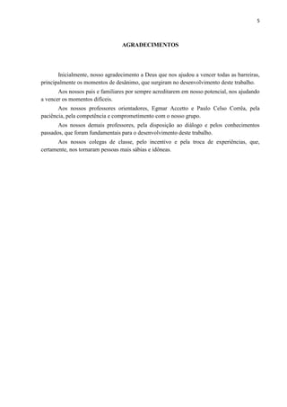5



                                 AGRADECIMENTOS




       Inicialmente, nosso agradecimento a Deus que nos ajudou a vencer todas as barreiras,
principalmente os momentos de desânimo, que surgiram no desenvolvimento deste trabalho.
       Aos nossos pais e familiares por sempre acreditarem em nosso potencial, nos ajudando
a vencer os momentos difíceis.
       Aos nossos professores orientadores, Egmar Accetto e Paulo Celso Corrêa, pela
paciência, pela competência e comprometimento com o nosso grupo.
       Aos nossos demais professores, pela disposição ao diálogo e pelos conhecimentos
passados, que foram fundamentais para o desenvolvimento deste trabalho.
       Aos nossos colegas de classe, pelo incentivo e pela troca de experiências, que,
certamente, nos tornaram pessoas mais sábias e idôneas.
 