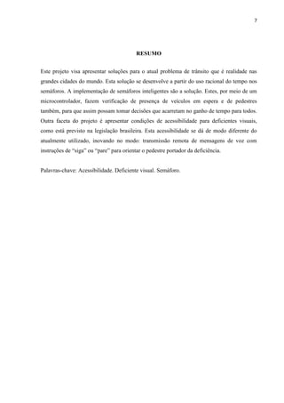 7




                                          RESUMO


Este projeto visa apresentar soluções para o atual problema de trânsito que é realidade nas
grandes cidades do mundo. Esta solução se desenvolve a partir do uso racional do tempo nos
semáforos. A implementação de semáforos inteligentes são a solução. Estes, por meio de um
microcontrolador, fazem verificação de presença de veículos em espera e de pedestres
também, para que assim possam tomar decisões que acarretam no ganho de tempo para todos.
Outra faceta do projeto é apresentar condições de acessibilidade para deficientes visuais,
como está previsto na legislação brasileira. Esta acessibilidade se dá de modo diferente do
atualmente utilizado, inovando no modo: transmissão remota de mensagens de voz com
instruções de “siga” ou “pare” para orientar o pedestre portador da deficiência.


Palavras-chave: Acessibilidade. Deficiente visual. Semáforo.
 