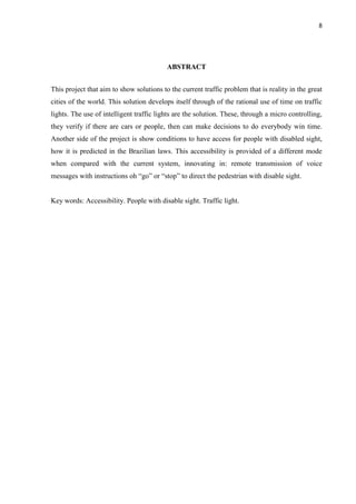 8




                                          ABSTRACT


This project that aim to show solutions to the current traffic problem that is reality in the great
cities of the world. This solution develops itself through of the rational use of time on traffic
lights. The use of intelligent traffic lights are the solution. These, through a micro controlling,
they verify if there are cars or people, then can make decisions to do everybody win time.
Another side of the project is show conditions to have access for people with disabled sight,
how it is predicted in the Brazilian laws. This accessibility is provided of a different mode
when compared with the current system, innovating in: remote transmission of voice
messages with instructions oh “go” or “stop” to direct the pedestrian with disable sight.


Key words: Accessibility. People with disable sight. Traffic light.
 