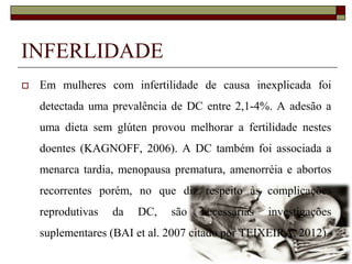 INFERLIDADE


Em mulheres com infertilidade de causa inexplicada foi
detectada uma prevalência de DC entre 2,1-4%. A adesão a
uma dieta sem glúten provou melhorar a fertilidade nestes

doentes (KAGNOFF, 2006). A DC também foi associada a
menarca tardia, menopausa prematura, amenorréia e abortos
recorrentes porém, no que diz respeito às complicações

reprodutivas

da

DC,

são

necessárias

investigações

suplementares (BAI et al. 2007 citado por TEIXEIRA, 2012).

 