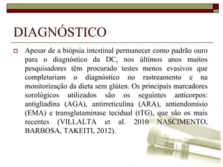 DIAGNÓSTICO


Apesar de a biópsia intestinal permanecer como padrão ouro
para o diagnóstico da DC, nos últimos anos muitos
pesquisadores têm procurado testes menos evasivos que
completariam o diagnóstico no rastreamento e na
monitorização da dieta sem glúten. Os principais marcadores
sorológicos utilizados são os seguintes anticorpos:
antigliadina (AGA), antirreticulina (ARA), antiendomísio
(EMA) e transglutaminase tecidual (tTG), que são os mais
recentes (VILLALTA et al. 2010 NASCIMENTO,
BARBOSA, TAKEITI, 2012).

 