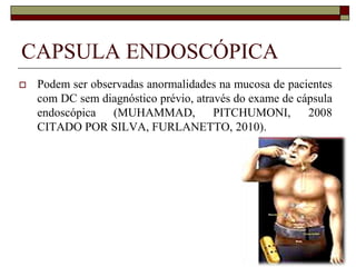 CAPSULA ENDOSCÓPICA


Podem ser observadas anormalidades na mucosa de pacientes
com DC sem diagnóstico prévio, através do exame de cápsula
endoscópica (MUHAMMAD,
PITCHUMONI,
2008
CITADO POR SILVA, FURLANETTO, 2010).

 