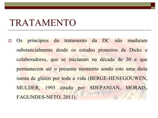 TRATAMENTO


Os princípios do tratamento da DC não mudaram
substancialmente desde os estudos pioneiros de Dicke e
colaboradores, que se iniciaram na década de 30 e que

permanecem até o presente momento sendo este uma dieta
isenta de glúten por toda a vida (BERGE-HENEGOUWEN,
MULDER, 1993 citado por SDEPANIAN, MORAIS,
FAGUNDES-NETO, 2011).

 