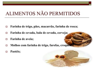 ALIMENTOS NÃO PERMITIDOS


Farinha de trigo, pães, macarrão, farinha de rosca;



Farinha de cevada, bala de cevada, cerveja;



Farinha de aveia;



Molhos com farinha de trigo, farofas, croquetes;



Pastéis;

 