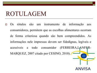 ROTULAGEM


Os rótulos são um instrumento de informação aos
consumidores, permitem que as escolhas alimentares ocorram

de forma criteriosa quando são bem compreendidos. As
informações nele impressas devem ser fidedignas, legíveis e
acessíveis

a

todo

consumidor

(FERREIRA,LANFER-

MARQUEZ, 2007 citado por CESINO, 2010).

 