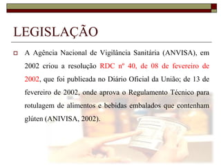 LEGISLAÇÃO


A Agência Nacional de Vigilância Sanitária (ANVISA), em
2002 criou a resolução RDC nº 40, de 08 de fevereiro de
2002, que foi publicada no Diário Oficial da União; de 13 de
fevereiro de 2002, onde aprova o Regulamento Técnico para
rotulagem de alimentos e bebidas embalados que contenham
glúten (ANIVISA, 2002).

 
