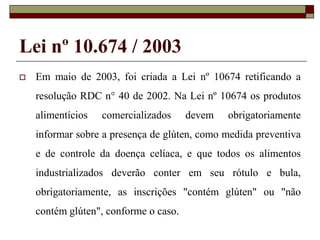 Lei nº 10.674 / 2003


Em maio de 2003, foi criada a Lei nº 10674 retificando a
resolução RDC n° 40 de 2002. Na Lei nº 10674 os produtos
alimentícios

comercializados

devem

obrigatoriamente

informar sobre a presença de glúten, como medida preventiva
e de controle da doença celíaca, e que todos os alimentos
industrializados deverão conter em seu rótulo e bula,

obrigatoriamente, as inscrições "contém glúten" ou "não
contém glúten", conforme o caso.

 