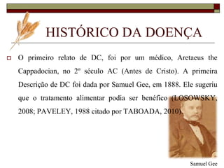 HISTÓRICO DA DOENÇA


O primeiro relato de DC, foi por um médico, Aretaeus the
Cappadocian, no 2º século AC (Antes de Cristo). A primeira
Descrição de DC foi dada por Samuel Gee, em 1888. Ele sugeriu

que o tratamento alimentar podia ser benéfico (LOSOWSKY,
2008; PAVELEY, 1988 citado por TABOADA, 2010).

Samuel Gee

 