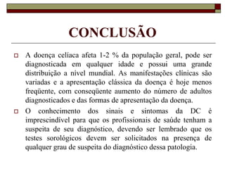 CONCLUSÃO




A doença celíaca afeta 1-2 % da população geral, pode ser
diagnosticada em qualquer idade e possui uma grande
distribuição a nível mundial. As manifestações clínicas são
variadas e a apresentação clássica da doença é hoje menos
freqüente, com conseqüente aumento do número de adultos
diagnosticados e das formas de apresentação da doença.
O conhecimento dos sinais e sintomas da DC é
imprescindível para que os profissionais de saúde tenham a
suspeita de seu diagnóstico, devendo ser lembrado que os
testes sorológicos devem ser solicitados na presença de
qualquer grau de suspeita do diagnóstico dessa patologia.

 