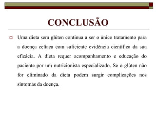 CONCLUSÃO


Uma dieta sem glúten continua a ser o único tratamento para
a doença celíaca com suficiente evidência científica da sua
eficácia. A dieta requer acompanhamento e educação do
paciente por um nutricionista especializado. Se o glúten não
for eliminado da dieta podem surgir complicações nos
sintomas da doença.

 