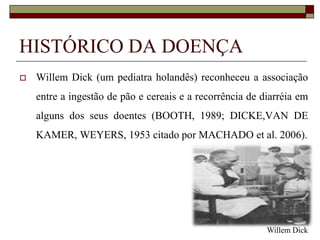 HISTÓRICO DA DOENÇA


Willem Dick (um pediatra holandês) reconheceu a associação
entre a ingestão de pão e cereais e a recorrência de diarréia em
alguns dos seus doentes (BOOTH, 1989; DICKE,VAN DE

KAMER, WEYERS, 1953 citado por MACHADO et al. 2006).

Willem Dick

 