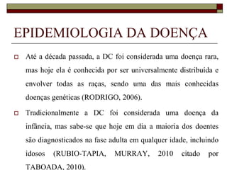 EPIDEMIOLOGIA DA DOENÇA


Até a década passada, a DC foi considerada uma doença rara,
mas hoje ela é conhecida por ser universalmente distribuída e

envolver todas as raças, sendo uma das mais conhecidas
doenças genéticas (RODRIGO, 2006).


Tradicionalmente a DC foi considerada uma doença da
infância, mas sabe-se que hoje em dia a maioria dos doentes
são diagnosticados na fase adulta em qualquer idade, incluindo
idosos

(RUBIO-TAPIA,

TABOADA, 2010).

MURRAY,

2010

citado

por

 