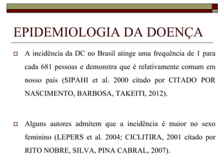 EPIDEMIOLOGIA DA DOENÇA


A incidência da DC no Brasil atinge uma frequência de 1 para
cada 681 pessoas e demonstra que é relativamente comum em
nosso país (SIPAHI et al. 2000 citado por CITADO POR
NASCIMENTO, BARBOSA, TAKEITI, 2012).



Alguns autores admitem que a incidência é maior no sexo

feminino (LEPERS et al. 2004; CICLITIRA, 2001 citado por
RITO NOBRE, SILVA, PINA CABRAL, 2007).

 