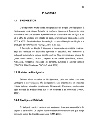 10 
1º CAPÍTULO 
1.1 BIODIGESTOR 
O biodigestor é muito usado para produção de biogás, um biodigestor é 
basicamente uma câmara fechada na qual uma biomassa é ferramenta, para 
isso ocorrer tem que ser sem a presença de ar, nutrientes e teor de água é de 
90 a 95% de umidade em relação ao peso, a temperatura adequada é entre 
15ºC e 45ºC. Resultado desta fermentação ocorre à liberação de biogás e a 
produção de biofertilizante (GONÇALVES, et al; SD). 
A formação do biogás é feito pela a degradação da matéria orgânica, 
seja ela, resíduos de atividades agrícolas e pecuárias, lixo domestico e 
industrial, suinocultura, lodo de esgoto e outros. Ele é composto por mistura de 
gases como metano, carbono, oxigênio e em menor quantidade, amônia, 
hidrogênio, nitrogênio, monóxido de carbono, sulfídrico e aminas voláteis 
(PECORA, 2006 Citado por COELHO, et al, 2008). 
1.2 Modelos de Biodigestor 
Existem vários modelos de biodigestores, cada um deles com suas 
vantagens e desvantagens. Os biodigestores são encontrados em modelos 
chinês, indiano, tailandês, paquistanês, filipino e etc. Entretanto, existem dois 
tipos básicos de biodigestores que é em batelada e os contínuos (FARIA, 
2008). 
1.2.1 Biodigestor Batelada 
O biodigestor do tipo batelada, ele recebe em única vez a quantidade de 
dejetos a ser tratado. Os dejetos ficam no reservatório fechado até que esteja 
completo o ciclo da digestão anaeróbica (LIMA, 2008). 
 