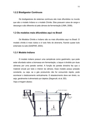 11 
1.2.2 Biodigestor Contínuos 
Os biodigestores de sistemas contínuos são mais difundidos no mundo 
que são o modelo Indiano e o modelo Chinês. Eles possuem caixa de carga e 
descarga e são diferente só pela câmara de fermentação (LIMA, 2008). 
1.3 Os modelos mais difundidos aqui no Brasil 
Os Modelos Chinês e Indiano são os mais difundidos aqui no Brasil. O 
modelo chinês é mais rústico e é tudo feito de alvenaria, ficando quase tudo 
enterrado no solo (GASPAR, 2003). 
1.3.1 Modelo Indiano 
O modelo indiano possuir uma campânula como gasômetro, que pode 
estar afundado sobre a biomassa em fermentação, o taque é dividido por duas 
câmaras por uma parede central. A função da parede divisória faz que o 
material circule por todo o interior da câmara. Esse modelo possui pressão 
constante, ou seja, se o gás produzindo não for consumido rápido, pode 
acontecer o deslocamento verticalmente. O abastecimento deve ser direto, ou 
seja, geralmente é alimentado por dejetos (Deganutti, et al, SD). 
Veja a imagem abaixo: 
 