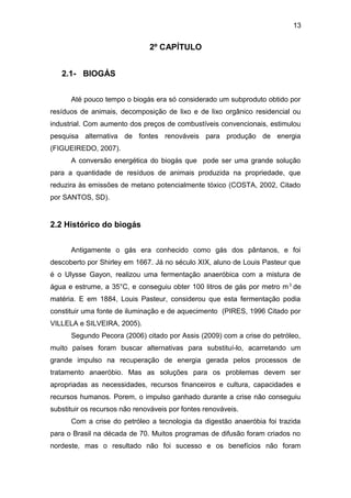 13 
2º CAPÍTULO 
2.1- BIOGÁS 
Até pouco tempo o biogás era só considerado um subproduto obtido por 
resíduos de animais, decomposição de lixo e de lixo orgânico residencial ou 
industrial. Com aumento dos preços de combustíveis convencionais, estimulou 
pesquisa alternativa de fontes renováveis para produção de energia 
(FIGUEIREDO, 2007). 
A conversão energética do biogás que pode ser uma grande solução 
para a quantidade de resíduos de animais produzida na propriedade, que 
reduzira às emissões de metano potencialmente tóxico (COSTA, 2002, Citado 
por SANTOS, SD). 
2.2 Histórico do biogás 
Antigamente o gás era conhecido como gás dos pântanos, e foi 
descoberto por Shirley em 1667. Já no século XIX, aluno de Louis Pasteur que 
é o Ulysse Gayon, realizou uma fermentação anaeróbica com a mistura de 
água e estrume, a 35°C, e conseguiu obter 100 litros de gás por metro m3 de 
matéria. E em 1884, Louis Pasteur, considerou que esta fermentação podia 
constituir uma fonte de iluminação e de aquecimento (PIRES, 1996 Citado por 
VILLELA e SILVEIRA, 2005). 
Segundo Pecora (2006) citado por Assis (2009) com a crise do petróleo, 
muito países foram buscar alternativas para substituí-lo, acarretando um 
grande impulso na recuperação de energia gerada pelos processos de 
tratamento anaeróbio. Mas as soluções para os problemas devem ser 
apropriadas as necessidades, recursos financeiros e cultura, capacidades e 
recursos humanos. Porem, o impulso ganhado durante a crise não conseguiu 
substituir os recursos não renováveis por fontes renováveis. 
Com a crise do petróleo a tecnologia da digestão anaeróbia foi trazida 
para o Brasil na década de 70. Muitos programas de difusão foram criados no 
nordeste, mas o resultado não foi sucesso e os benefícios não foram 
 