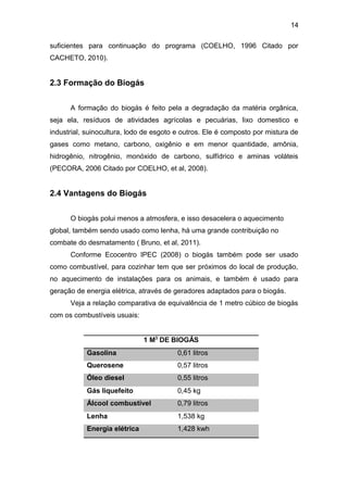 14 
suficientes para continuação do programa (COELHO, 1996 Citado por 
CACHETO, 2010). 
2.3 Formação do Biogás 
A formação do biogás é feito pela a degradação da matéria orgânica, 
seja ela, resíduos de atividades agrícolas e pecuárias, lixo domestico e 
industrial, suinocultura, lodo de esgoto e outros. Ele é composto por mistura de 
gases como metano, carbono, oxigênio e em menor quantidade, amônia, 
hidrogênio, nitrogênio, monóxido de carbono, sulfídrico e aminas voláteis 
(PECORA, 2006 Citado por COELHO, et al, 2008). 
2.4 Vantagens do Biogás 
O biogás polui menos a atmosfera, e isso desacelera o aquecimento 
global, também sendo usado como lenha, há uma grande contribuição no 
combate do desmatamento ( Bruno, et al, 2011). 
Conforme Ecocentro IPEC (2008) o biogás também pode ser usado 
como combustível, para cozinhar tem que ser próximos do local de produção, 
no aquecimento de instalações para os animais, e também é usado para 
geração de energia elétrica, através de geradores adaptados para o biogás. 
Veja a relação comparativa de equivalência de 1 metro cúbico de biogás 
com os combustíveis usuais: 
1 M3 DE BIOGÁS 
Gasolina 0,61 litros 
Querosene 0,57 litros 
Óleo diesel 0,55 litros 
Gás liquefeito 0,45 kg 
Álcool combustível 0,79 litros 
Lenha 1,538 kg 
Energia elétrica 1,428 kwh 
 