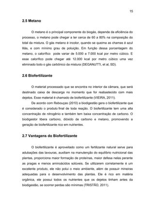 15 
2.5 Metano 
O metano é o principal componente do biogás, depende da eficiência do 
processo, o metano pode chegar a ter cerca de 60 a 80% na composição do 
total da mistura. O gás metano é incolor, quando se queima as chamas é azul 
lilás, e com mínimo grau de poluição. Em função dessa porcentagem do 
metano, o calorífico pode variar de 5.000 a 7.000 kcal por metro cúbico. E 
esse calorífico pode chegar até 12.000 kcal por metro cúbico uma vez 
eliminado todo o gás carbônico da mistura (DEGANUTTI, et al, SD). 
2.6 Biofertilizante 
O material processado que se encontra no interior da câmara, que será 
destinado caixa de descarga no momento que for reabastecido com mais 
dejetos. Esse material é chamado de biofertilizante (VIEIRA, 2011). 
De acordo com Rebouças (2010) a biodigestão gera o biofertilizante que 
é considerado o produto final de toda reação. O biofertilizante tem uma alta 
concentração de nitrogênio e também tem baixa concentração de carbono. O 
biodigestor libera carbono, dióxido de carbono e metano, promovendo a 
geração de biofertilizante rico em nutrientes. 
2.7 Vantagens do Biofertilizante 
O biofertilizante é aproveitado como um fertilizante natural serve para 
adubações das lavouras, auxiliam na manutenção do equilíbrio nutricional das 
plantas, proporciona maior formação de proteínas, maior defesa nelas perante 
as pragas e menos aminoácidos solúveis. Se utilizarem corretamente é um 
excelente produto, ele não polui o meio ambiente, além de possuir mineiras 
adequadas para o desenvolvimento das plantas. Ele é rico em matéria 
orgânica, ele possui todos os nutrientes que os dejetos tinham antes da 
biodigestão, se ocorrer perdas são mínimas (TRISTÃO, 2011). 
 