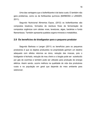 16 
Uma das vantagens que o biofertilizante é de baixo custo. E também não 
gera problemas, como os de fertilizantes químicos (BARBOSA e LANGER, 
2011). 
Segundo Nutricional Alimentos Espos, (2012) os biofertilizantes são 
compostos bioativos, formados de resíduos finais de fermentação de 
compostos orgânicos com células vivas, leveduras, algas, bactérias e fundo 
filamentosos. Também apresenta quelatos organo-minerais e metabólitos. 
2.8 Os benefícios do biodigestor para o pequeno produtor 
Segundo Barbosa e Langer (2011) os benefícios para os pequenos 
produtores é que os dejetos produzidos na propriedade ganham um destino 
adequado com efeitos retornos ao dono, redução das moscas, pois o 
biodigestor é fechado, redução de mau cheiro e o biogás pode ser substituído 
por gás de cozinhas e também pode ser utilizado para produção de energia 
elétrica. Assim sendo, ocorre melhora na qualidade de vida dos produtores 
rurais e na população em geral que depende do meio ambiente para 
sobreviver. 
 
