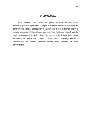 17 
3º CONCLUSÃO 
Esse trabalho mostrou que o biodigestor por meio de resíduos de 
animais é possível aproveitar o biogás e também diminuir o consumo de 
combustíveis fósseis, desacelerar o aquecimento global reduzindo assim o 
impacto ambiental. O biofertilizante que é um bom fertilizante natural, quando 
usado adequadamente. Além disso, os pequenos produtores têm muitas 
vantagens, um deles é que o biogás pode ser usado com energia elétrica e 
também gás de cozinha, podendo utilizar esses recursos em suas 
propriedades. 
 