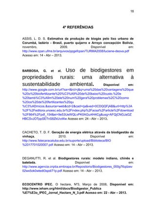 18 
4º REFERÊNCIAS 
ASSIS, L. D. S. Estimativa da produção de biogás pelo lixo urbano de 
Corumbá, ladário - Brasil, puerto quijarro e Arroyo concepción Bolívia, 
novembro, 2009. Disponível em: 
http://www.cpan.ufms.br/arquivos/ppgefcpan/TURMA2008/luciene-deova.pdf 
Acesso em: 14 - Abr – 2013. 
BARBOSA, G. et al. Uso de biodigestores em 
propriedades rurais: uma alternativa à 
sustentabilidade ambiental. Disponível em: 
http://www.google.com.br/url?sa=t&rct=j&q=uma%20das%20vantagens%20que 
%20o%20biofertilizante%20%C3%A9%20de%20baixo%20custo.%20e 
%20tamb%C3%A9m%20ele%20num%20gera%20problemas%2C%20como 
%20os%20de%20fertilizantes%20qu 
%C3%ADmicos.&source=web&cd=2&cad=rja&ved=0CDQQFjAB&url=http%3A 
%2F%2Feditora.unoesc.edu.br%2Findex.php%2Facsa%2Farticle%2Fdownload 
%2F864%2Fpdf_154&ei=9e53UeWQLvPK0AGui4H4Cg&usg=AFQjCNGJaGZ 
HBCSvJOTppSETnS8ZkUvd4w Acesso em: 24 - Abr – 2013. 
CACHETO, T. D. F. Geração de energia elétrica através da biodigestão da 
vinhaça, 2010. Disponível em: 
http://www.fatecaracatuba.edu.br/suporte/upload/Biblioteca/BIO 
%2017701020007.pdf Acesso em: 14 - Abr – 2013. 
DEGANUTTI, R. et al. Biodigestores rurais: modelo indiano, chinês e 
batelada. Disponível em: 
http://www.agencia.cnptia.embrapa.br/Repositorio/Biodigestores_000g76qdzev 
02wx5ok0wtedt3spdi71p.pdf Acesso em: 14 - Abr – 2013. 
ECOCENTRO IPEC. O hectare, Nº3, Março de 2008. Disponível em: 
http://www.ieham.org/html/docs/Biodigestor_Publica 
%E7%E3o_IPEC_Jornal_Hactare_N_3.pdf Acesso em: 22 - Abr – 2013. 
 
