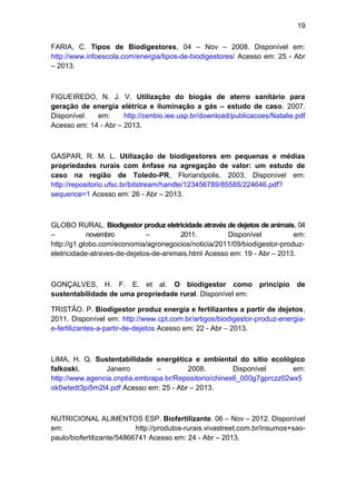 19 
FARIA, C. Tipos de Biodigestores, 04 – Nov – 2008. Disponível em: 
http://www.infoescola.com/energia/tipos-de-biodigestores/ Acesso em: 25 - Abr 
– 2013. 
FIGUEIREDO, N. J. V. Utilização do biogás de aterro sanitário para 
geração de energia elétrica e iluminação a gás – estudo de caso. 2007. 
Disponível em: http://cenbio.iee.usp.br/download/publicacoes/Natalie.pdf 
Acesso em: 14 - Abr – 2013. 
GASPAR, R. M. L. Utilização de biodigestores em pequenas e médias 
propriedades rurais com ênfase na agregação de valor: um estudo de 
caso na região de Toledo-PR, Florianópolis, 2003. Disponível em: 
http://repositorio.ufsc.br/bitstream/handle/123456789/85585/224646.pdf? 
sequence=1 Acesso em: 26 - Abr – 2013. 
GLOBO RURAL. Biodigestor produz eletricidade através de dejetos de animais, 04 
– novembro – 2011. Disponível em: 
http://g1.globo.com/economia/agronegocios/noticia/2011/09/biodigestor-produz-eletricidade- 
atraves-de-dejetos-de-animais.html Acesso em: 19 - Abr – 2013. 
GONÇALVES, H. F. E. et al. O biodigestor como principio de 
sustentabilidade de uma propriedade rural. Disponível em: 
TRISTÃO. P. Biodigestor produz energia e fertilizantes a partir de dejetos, 
2011. Disponível em: http://www.cpt.com.br/artigos/biodigestor-produz-energia-e- 
fertilizantes-a-partir-de-dejetos Acesso em: 22 - Abr – 2013. 
LIMA, H. Q. Sustentabilidade energética e ambiental do sítio ecológico 
falkoski, Janeiro – 2008. Disponível em: 
http://www.agencia.cnptia.embrapa.br/Repositorio/chines6_000g7gprczz02wx5 
ok0wtedt3pi5m2l4.pdf Acesso em: 25 - Abr – 2013. 
NUTRICIONAL ALIMENTOS ESP. Biofertilizante. 06 – Nov – 2012. Disponível 
em: http://produtos-rurais.vivastreet.com.br/insumos+sao-paulo/ 
biofertilizante/54866741 Acesso em: 24 - Abr – 2013. 
 